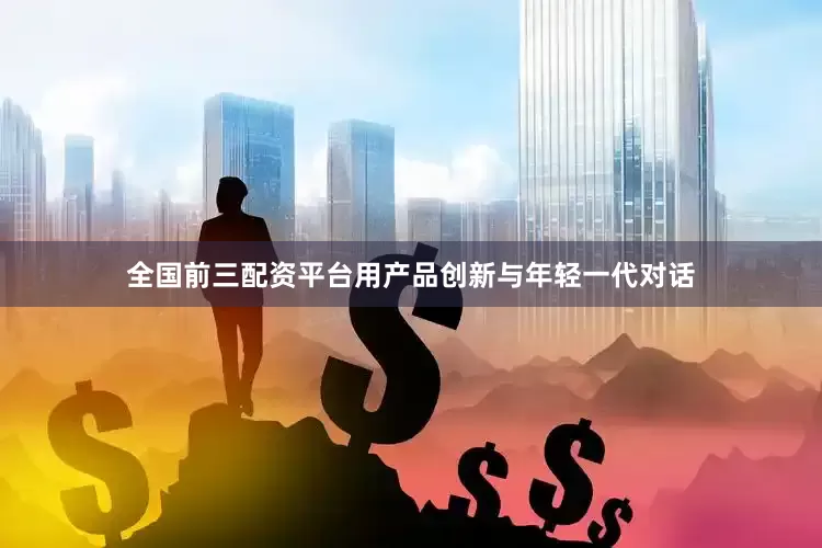 全国前三配资平台用产品创新与年轻一代对话