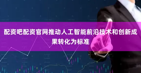 配资吧配资官网推动人工智能前沿技术和创新成果转化为标准