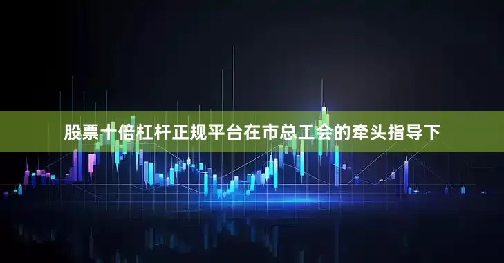 股票十倍杠杆正规平台在市总工会的牵头指导下