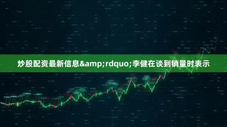 炒股配资最新信息&rdquo;李健在谈到销量时表示