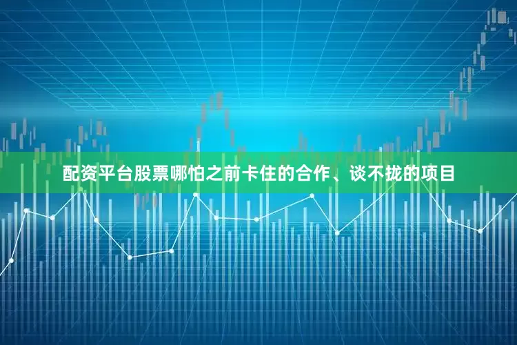 配资平台股票哪怕之前卡住的合作、谈不拢的项目