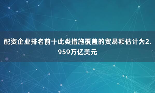 配资企业排名前十此类措施覆盖的贸易额估计为2.959万亿美元