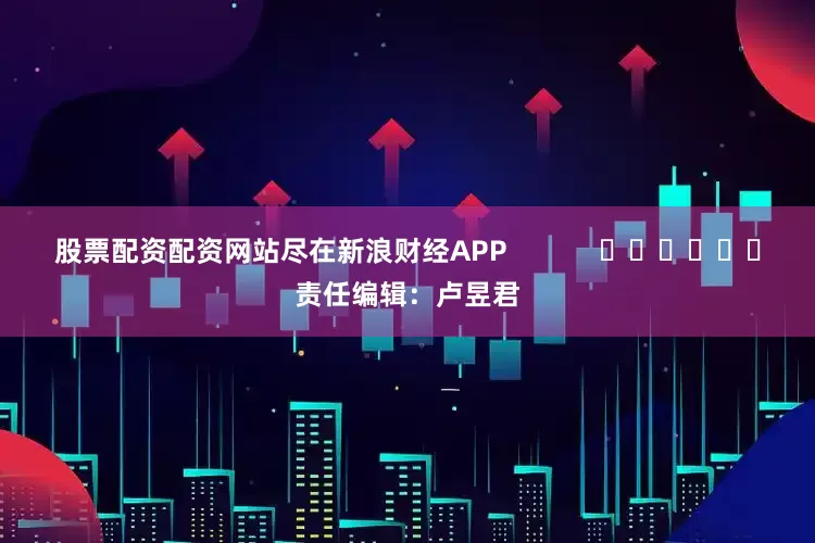 股票配资配资网站尽在新浪财经APP            						责任编辑：卢昱君