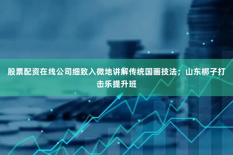 股票配资在线公司细致入微地讲解传统国画技法；山东梆子打击乐提升班