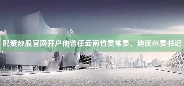配资炒股官网开户他曾任云南省委常委、迪庆州委书记