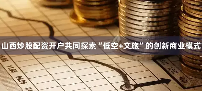 山西炒股配资开户共同探索“低空+文旅”的创新商业模式