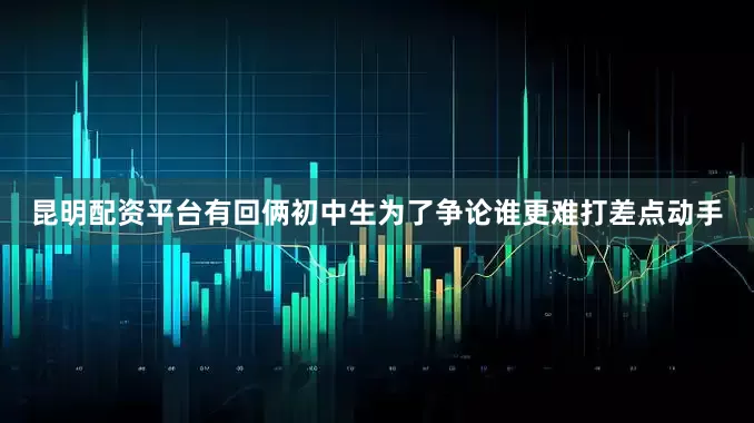 昆明配资平台有回俩初中生为了争论谁更难打差点动手