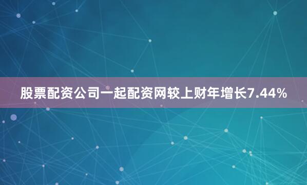 股票配资公司一起配资网较上财年增长7.44%