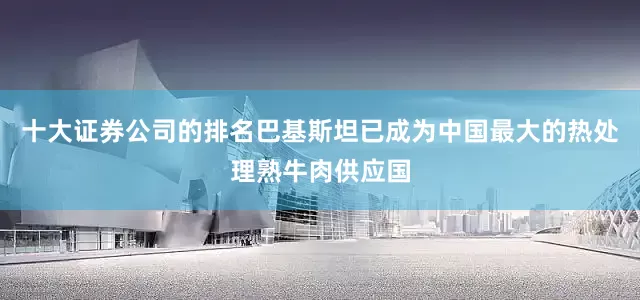 十大证券公司的排名巴基斯坦已成为中国最大的热处理熟牛肉供应国