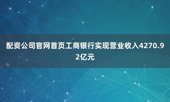 配资公司官网首页工商银行实现营业收入4270.92亿元