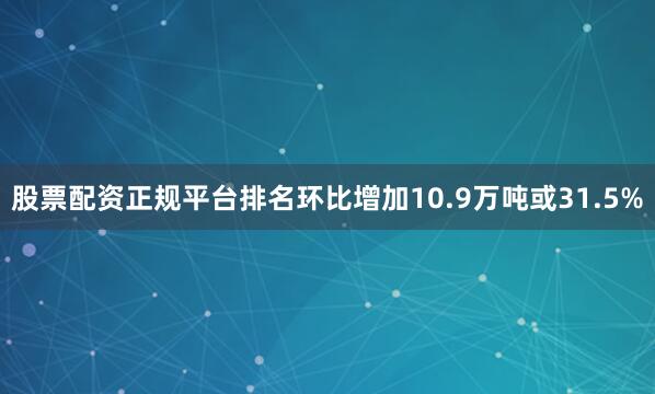股票配资正规平台排名环比增加10.9万吨或31.5%