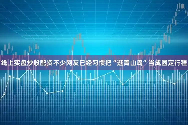 线上实盘炒股配资不少网友已经习惯把“逛青山岛”当成固定行程