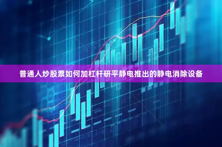 普通人炒股票如何加杠杆研平静电推出的静电消除设备
