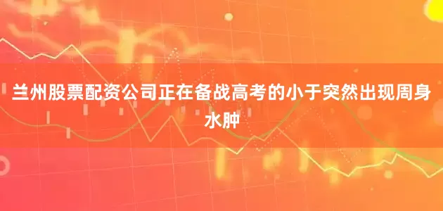 兰州股票配资公司正在备战高考的小于突然出现周身水肿